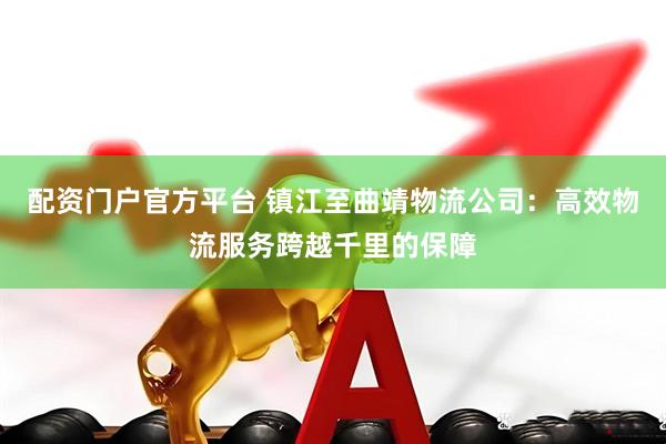 配资门户官方平台 镇江至曲靖物流公司：高效物流服务跨越千里的保障