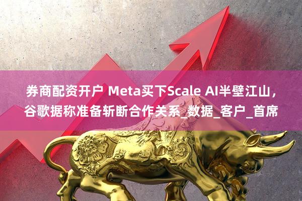 券商配资开户 Meta买下Scale AI半壁江山，谷歌据称准备斩断合作关系_数据_客户_首席