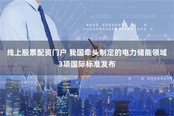 线上股票配资门户 我国牵头制定的电力储能领域3项国际标准发布