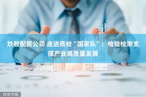 炒股配资公司 走进质检“国家队”：检验检测支撑产业高质量发展
