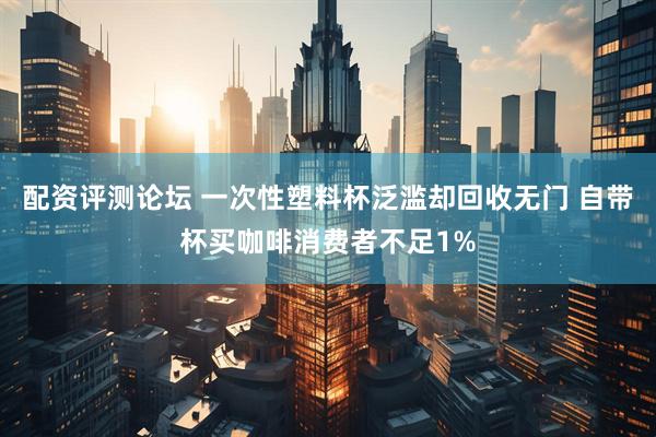 配资评测论坛 一次性塑料杯泛滥却回收无门 自带杯买咖啡消费者不足1%