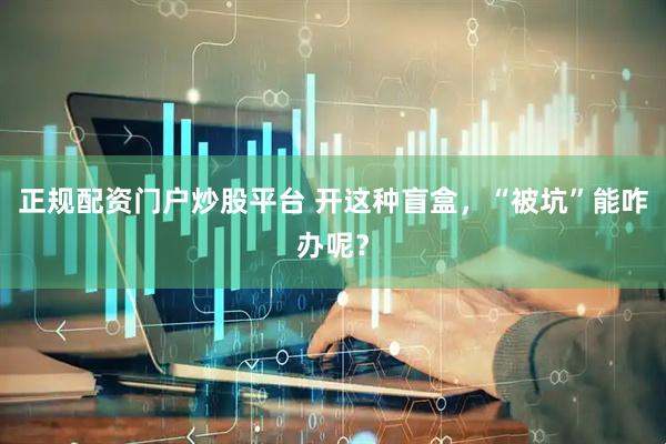 正规配资门户炒股平台 开这种盲盒，“被坑”能咋办呢？