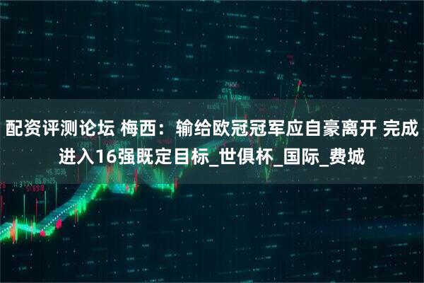 配资评测论坛 梅西：输给欧冠冠军应自豪离开 完成进入16强既定目标_世俱杯_国际_费城