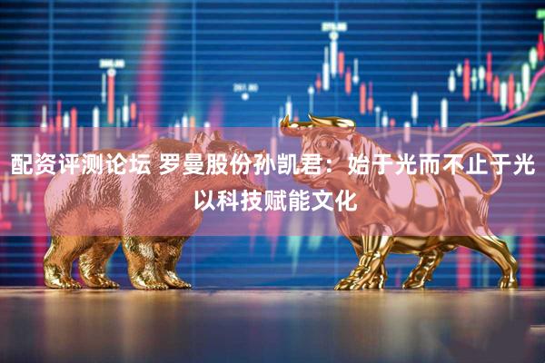 配资评测论坛 罗曼股份孙凯君：始于光而不止于光 以科技赋能文化