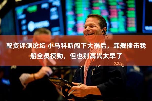 配资评测论坛 小马科斯闯下大祸后，菲舰撞击我船全员授勋，但也别高兴太早了