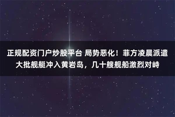 正规配资门户炒股平台 局势恶化！菲方凌晨派遣大批舰艇冲入黄岩岛，几十艘舰船激烈对峙