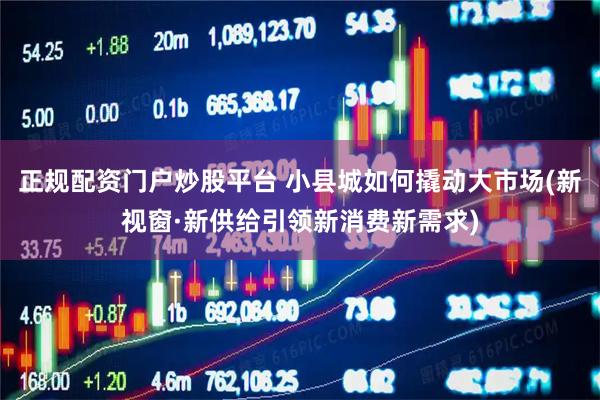 正规配资门户炒股平台 小县城如何撬动大市场(新视窗·新供给引领新消费新需求)