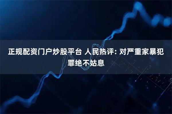 正规配资门户炒股平台 人民热评: 对严重家暴犯罪绝不姑息
