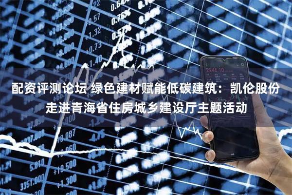 配资评测论坛 绿色建材赋能低碳建筑：凯伦股份走进青海省住房城乡建设厅主题活动