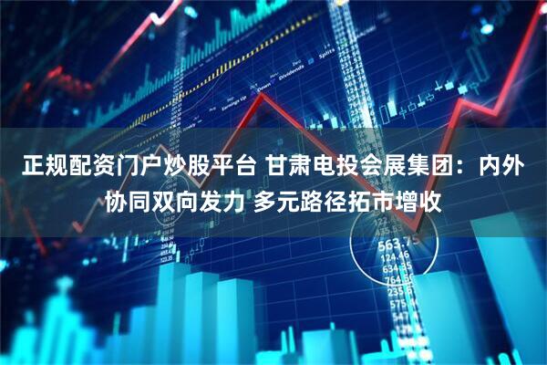 正规配资门户炒股平台 甘肃电投会展集团：内外协同双向发力 多元路径拓市增收