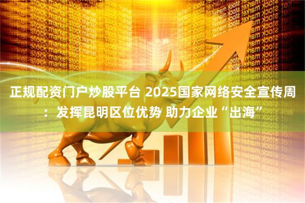 正规配资门户炒股平台 2025国家网络安全宣传周：发挥昆明区位优势 助力企业“出海”