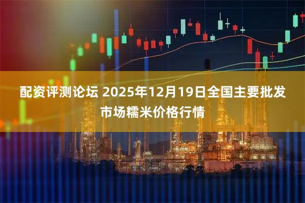 配资评测论坛 2025年12月19日全国主要批发市场糯米价格行情