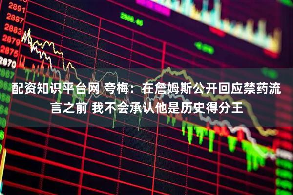 配资知识平台网 夸梅：在詹姆斯公开回应禁药流言之前 我不会承认他是历史得分王