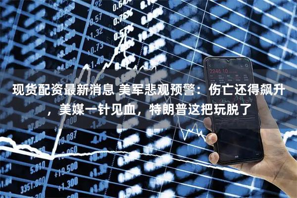 现货配资最新消息 美军悲观预警：伤亡还得飙升，美媒一针见血，特朗普这把玩脱了