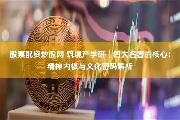 股票配资炒股网 筑境产学研｜四大名著的核心：精神内核与文化密码解析