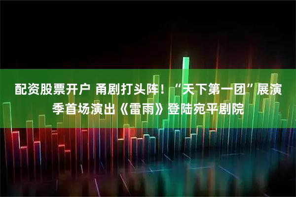 配资股票开户 甬剧打头阵！“天下第一团”展演季首场演出《雷雨》登陆宛平剧院