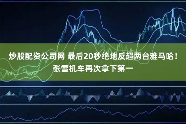 炒股配资公司网 最后20秒绝地反超两台雅马哈！张雪机车再次拿下第一