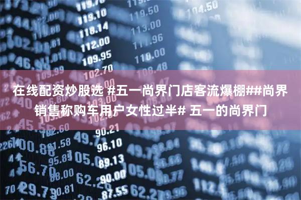 在线配资炒股选 #五一尚界门店客流爆棚##尚界销售称购车用户女性过半# 五一的尚界门