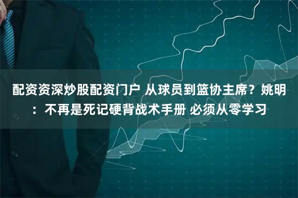 配资资深炒股配资门户 从球员到篮协主席？姚明：不再是死记硬背战术手册 必须从零学习