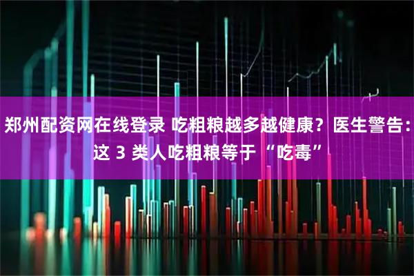 郑州配资网在线登录 吃粗粮越多越健康？医生警告：这 3 类人吃粗粮等于 “吃毒”
