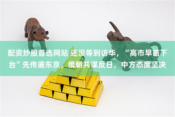 配资炒股首选网站 还没等到访华，“高市早苗下台”先传遍东京，俄朝共谋反日，中方态度坚决